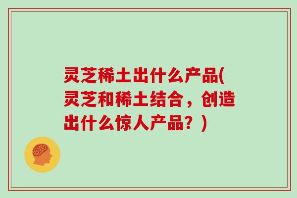 灵芝稀土出什么产品(灵芝和稀土结合,创造出什么惊人产品?) 灵芝稀土出什么产品(灵芝和稀土结合,创造出什么惊人产品?)