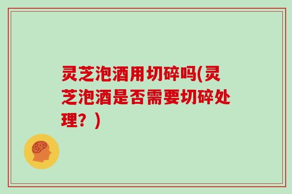 灵芝泡酒用切碎吗(灵芝泡酒是否需要切碎处理?) 灵芝泡酒用切碎吗(灵芝泡酒是否需要切碎处理?)
