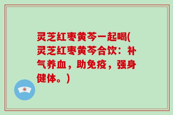 灵芝红枣黄芩一起喝(灵芝红枣黄芩合饮：，助免疫，强身健体。)