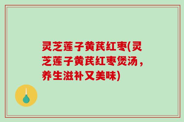 灵芝莲子黄芪红枣(灵芝莲子黄芪红枣煲汤,养生滋补又美味) 灵芝莲子黄芪红枣(灵芝莲子黄芪红枣煲汤,养生滋补又美味)
