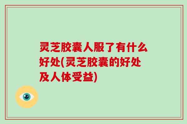 灵芝胶囊人服了有什么好处(灵芝胶囊的好处及人体受益) 灵芝胶囊人服了有什么好处(灵芝胶囊的好处及人体受益)