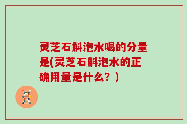 灵芝石斛泡水喝的分量是(灵芝石斛泡水的正确用量是什么?) 灵芝石斛泡水喝的分量是(灵芝石斛泡水的正确用量是什么?)