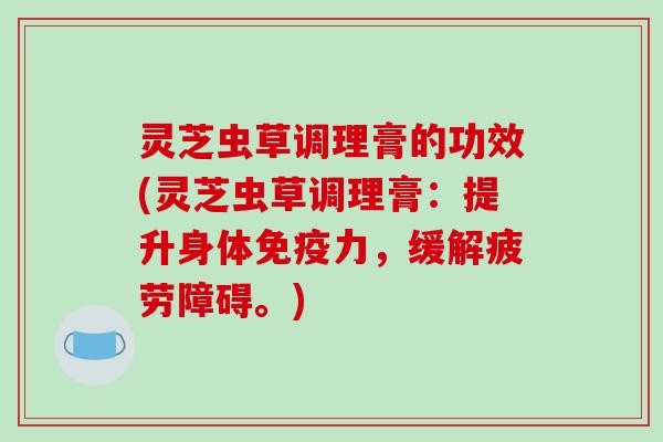 灵芝虫草调理膏的功效(灵芝虫草调理膏:提升身体免疫力,缓解疲劳障碍。) 灵芝虫草调理膏的功效(灵芝虫草调理膏:提升身体免疫力,缓解疲劳障碍。)