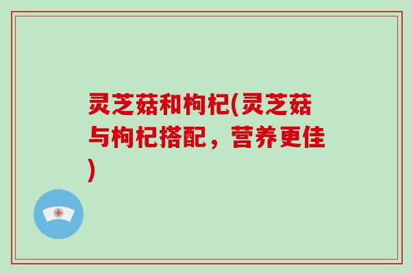 灵芝菇和枸杞(灵芝菇与枸杞搭配，营养更佳)