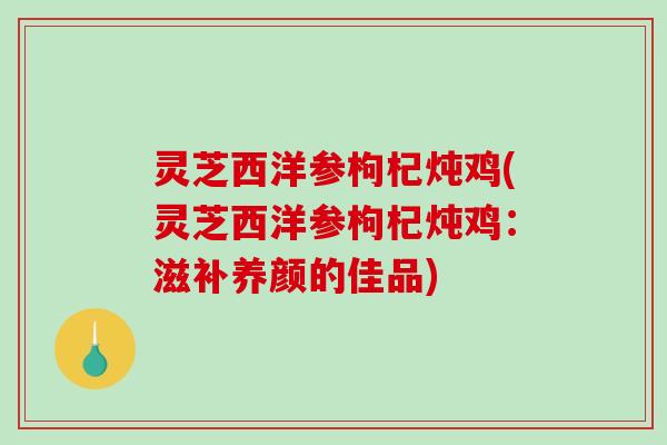 灵芝西洋参枸杞炖鸡(灵芝西洋参枸杞炖鸡:滋补养颜的佳品) 灵芝西洋参枸杞炖鸡(灵芝西洋参枸杞炖鸡:滋补养颜的佳品)