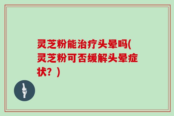 灵芝粉能头晕吗(灵芝粉可否缓解头晕症状?) 灵芝粉能头晕吗(灵芝粉可否缓解头晕症状?)