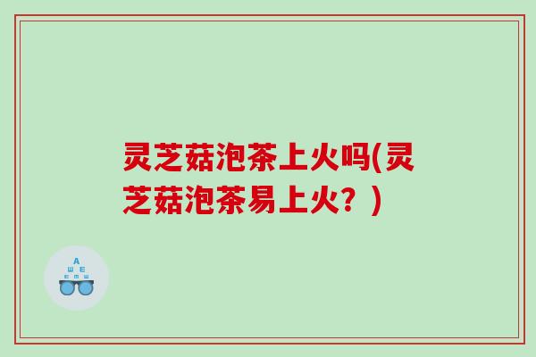 灵芝菇泡茶上火吗(灵芝菇泡茶易上火?) 灵芝菇泡茶上火吗(灵芝菇泡茶易上火?)