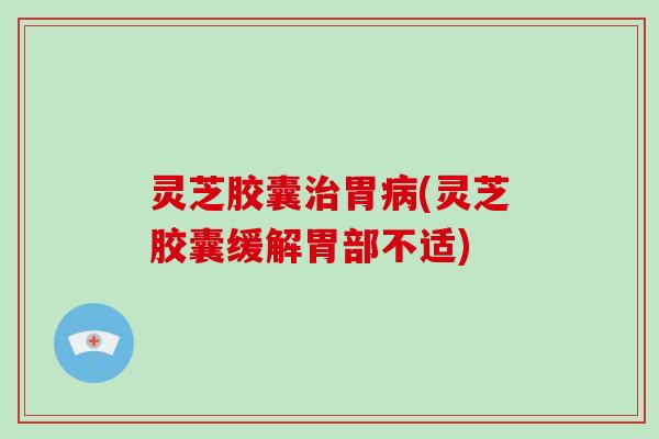 灵芝胶囊胃(灵芝胶囊缓解胃部不适) 灵芝胶囊胃(灵芝胶囊缓解胃部不适)