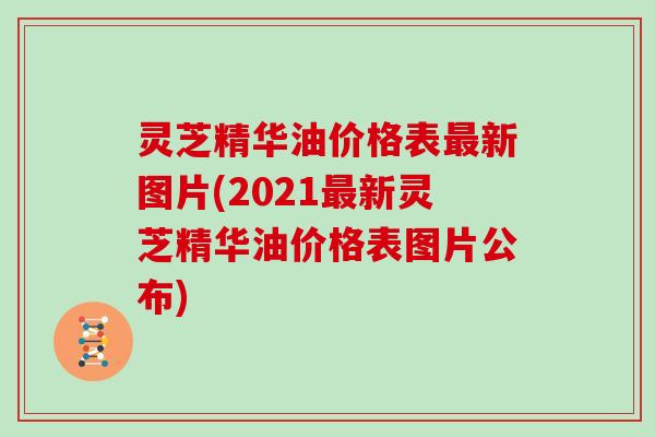 灵芝精华油价格表新图片(2021新灵芝精华油价格表图片公布) 灵芝精华油价格表新图片(2021新灵芝精华油价格表图片公布)
