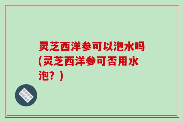 灵芝西洋参可以泡水吗(灵芝西洋参可否用水泡?) 灵芝西洋参可以泡水吗(灵芝西洋参可否用水泡?)