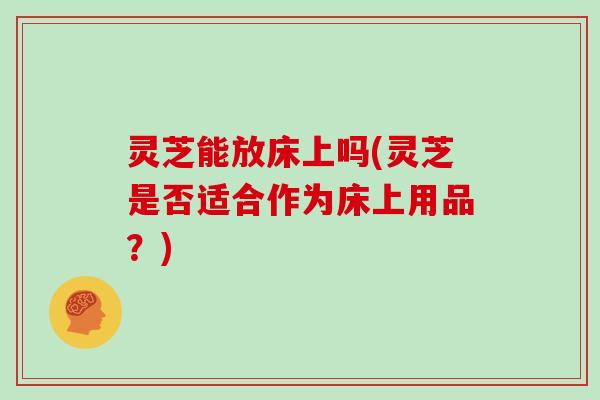 灵芝能放床上吗(灵芝是否适合作为床上用品?) 灵芝能放床上吗(灵芝是否适合作为床上用品?)