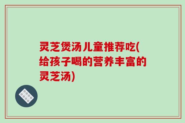 灵芝煲汤儿童推荐吃(给孩子喝的营养丰富的灵芝汤) 灵芝煲汤儿童推荐吃(给孩子喝的营养丰富的灵芝汤)