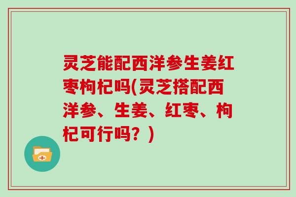 灵芝能配西洋参生姜红枣枸杞吗(灵芝搭配西洋参、生姜、红枣、枸杞可行吗?) 灵芝能配西洋参生姜红枣枸杞吗(灵芝搭配西洋参、生姜、红枣、枸杞可行吗?)