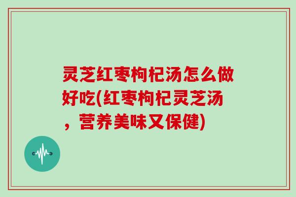 灵芝红枣枸杞汤怎么做好吃(红枣枸杞灵芝汤,营养美味又保健) 灵芝红枣枸杞汤怎么做好吃(红枣枸杞灵芝汤,营养美味又保健)