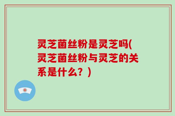 灵芝菌丝粉是灵芝吗(灵芝菌丝粉与灵芝的关系是什么？)