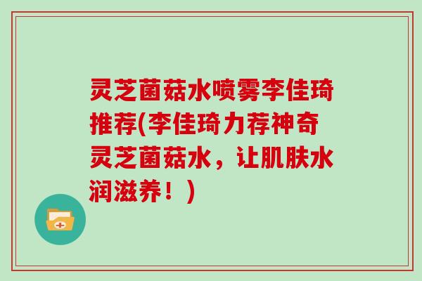 灵芝菌菇水喷雾李佳琦推荐(李佳琦力荐神奇灵芝菌菇水，让水润滋养！)