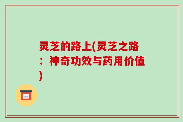 灵芝的路上(灵芝之路:神奇功效与药用价值) 灵芝的路上(灵芝之路:神奇功效与药用价值)