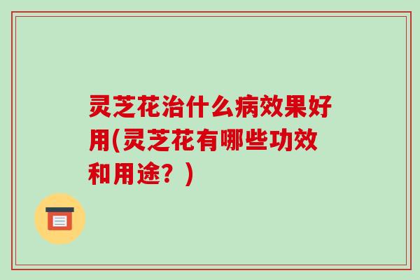 灵芝花什么效果好用(灵芝花有哪些功效和用途?) 灵芝花什么效果好用(灵芝花有哪些功效和用途?)