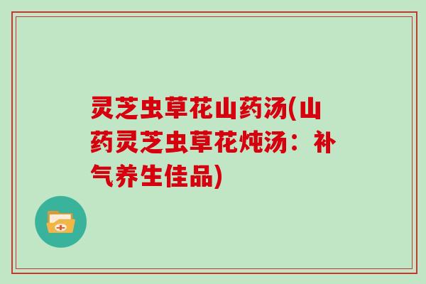 灵芝虫草花山药汤(山药灵芝虫草花炖汤：养生佳品)