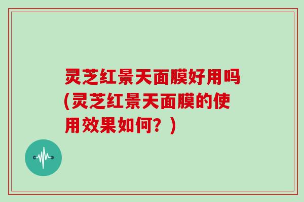灵芝红景天面膜好用吗(灵芝红景天面膜的使用效果如何？)