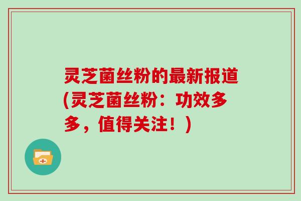 灵芝菌丝粉的新报道(灵芝菌丝粉:功效多多,值得关注!) 灵芝菌丝粉的新报道(灵芝菌丝粉:功效多多,值得关注!)