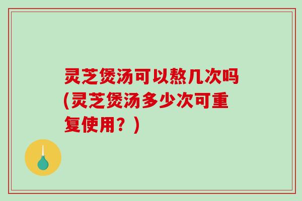 灵芝煲汤可以熬几次吗(灵芝煲汤多少次可重复使用？)