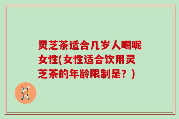 灵芝茶适合几岁人喝呢女性(女性适合饮用灵芝茶的年龄限制是？)