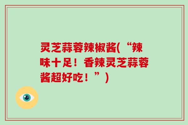 灵芝蒜蓉辣椒酱(“辣味十足!香辣灵芝蒜蓉酱超好吃!”) 灵芝蒜蓉辣椒酱(“辣味十足!香辣灵芝蒜蓉酱超好吃!”)