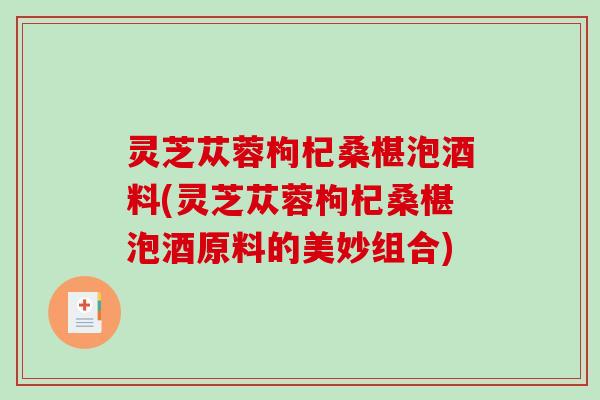 灵芝苁蓉枸杞桑椹泡酒料(灵芝苁蓉枸杞桑椹泡酒原料的美妙组合) 灵芝苁蓉枸杞桑椹泡酒料(灵芝苁蓉枸杞桑椹泡酒原料的美妙组合)