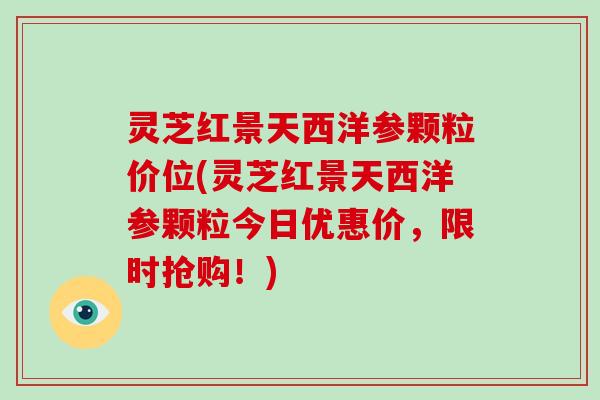 灵芝红景天西洋参颗粒价位(灵芝红景天西洋参颗粒今日优惠价,限时抢购!) 灵芝红景天西洋参颗粒价位(灵芝红景天西洋参颗粒今日优惠价,限时抢购!)