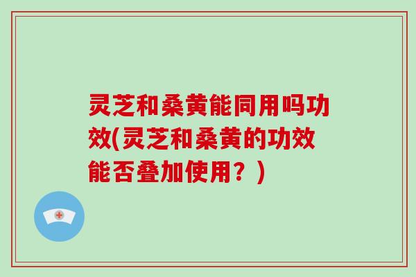 灵芝和桑黄能同用吗功效(灵芝和桑黄的功效能否叠加使用?) 灵芝和桑黄能同用吗功效(灵芝和桑黄的功效能否叠加使用?)