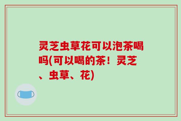 灵芝虫草花可以泡茶喝吗(可以喝的茶!灵芝、虫草、花) 灵芝虫草花可以泡茶喝吗(可以喝的茶!灵芝、虫草、花)