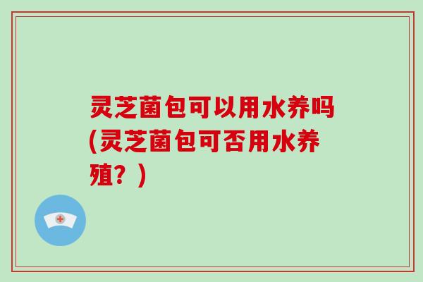 灵芝菌包可以用水养吗(灵芝菌包可否用水养殖？)