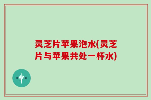 灵芝片苹果泡水(灵芝片与苹果共处一杯水)