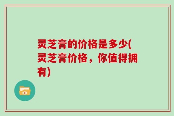 灵芝膏的价格是多少(灵芝膏价格,你值得拥有) 灵芝膏的价格是多少(灵芝膏价格,你值得拥有)