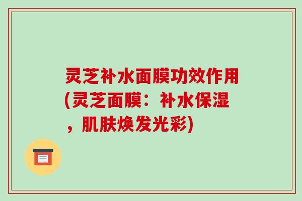 灵芝补水面膜功效作用(灵芝面膜：补水保湿，焕发光彩)