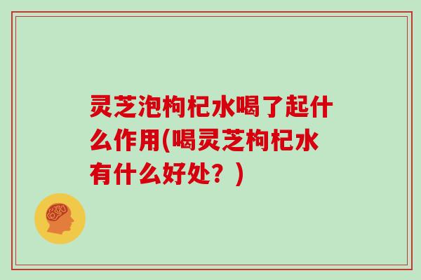 灵芝泡枸杞水喝了起什么作用(喝灵芝枸杞水有什么好处？)