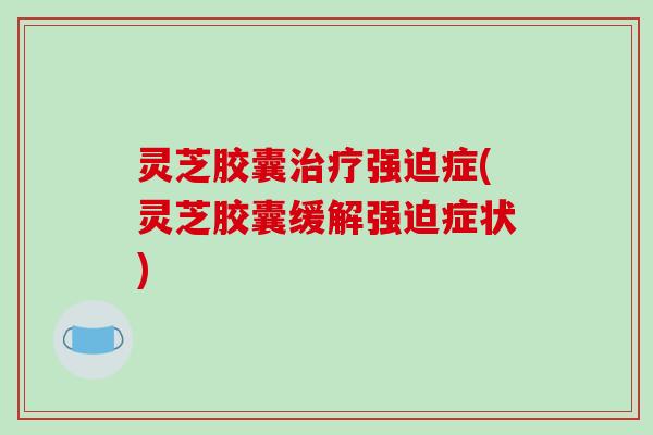 灵芝胶囊强迫症(灵芝胶囊缓解强迫症状) 灵芝胶囊强迫症(灵芝胶囊缓解强迫症状)