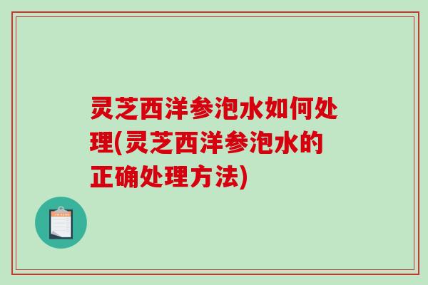 灵芝西洋参泡水如何处理(灵芝西洋参泡水的正确处理方法) 灵芝西洋参泡水如何处理(灵芝西洋参泡水的正确处理方法)