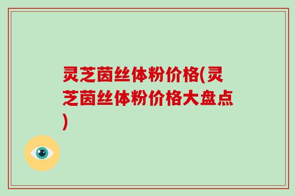 灵芝茵丝体粉价格(灵芝茵丝体粉价格大盘点) 灵芝茵丝体粉价格(灵芝茵丝体粉价格大盘点)