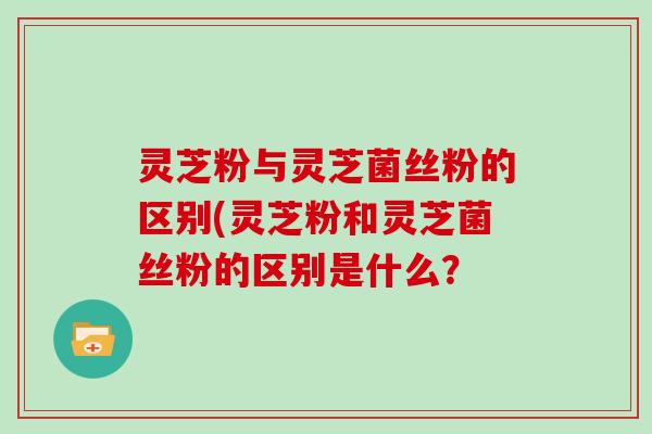 灵芝粉与灵芝菌丝粉的区别(灵芝粉和灵芝菌丝粉的区别是什么? 灵芝粉与灵芝菌丝粉的区别(灵芝粉和灵芝菌丝粉的区别是什么?
