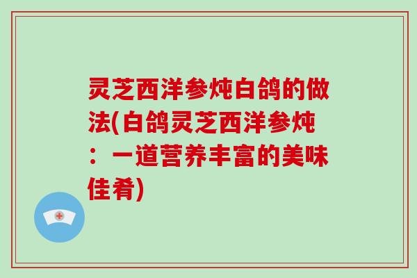 灵芝西洋参炖白鸽的做法(白鸽灵芝西洋参炖:一道营养丰富的美味佳肴) 灵芝西洋参炖白鸽的做法(白鸽灵芝西洋参炖:一道营养丰富的美味佳肴)