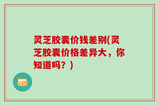 灵芝胶囊价钱差别(灵芝胶囊价格差异大,你知道吗?) 灵芝胶囊价钱差别(灵芝胶囊价格差异大,你知道吗?)