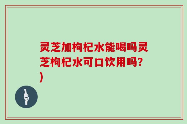 灵芝加枸杞水能喝吗灵芝枸杞水可口饮用吗?) 灵芝加枸杞水能喝吗灵芝枸杞水可口饮用吗?)