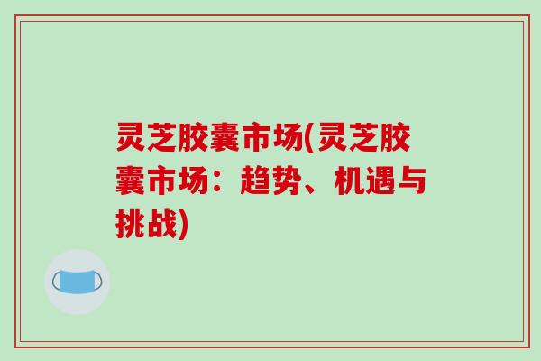 灵芝胶囊市场(灵芝胶囊市场:趋势、机遇与挑战) 灵芝胶囊市场(灵芝胶囊市场:趋势、机遇与挑战)