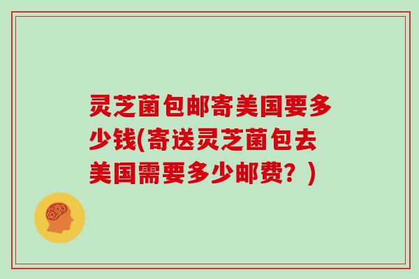 灵芝菌包邮寄美国要多少钱(寄送灵芝菌包去美国需要多少邮费?) 灵芝菌包邮寄美国要多少钱(寄送灵芝菌包去美国需要多少邮费?)