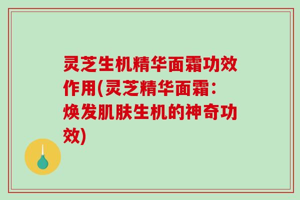 灵芝生机精华面霜功效作用(灵芝精华面霜：焕发生机的神奇功效)