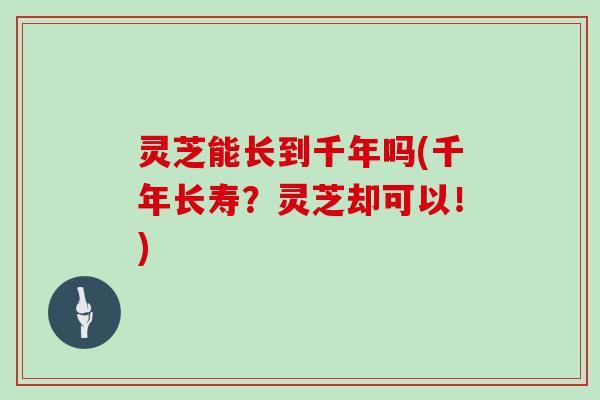 灵芝能长到千年吗(千年长寿?灵芝却可以!) 灵芝能长到千年吗(千年长寿?灵芝却可以!)