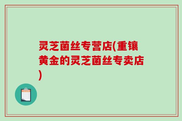 灵芝菌丝专营店(重镶黄金的灵芝菌丝专卖店) 灵芝菌丝专营店(重镶黄金的灵芝菌丝专卖店)