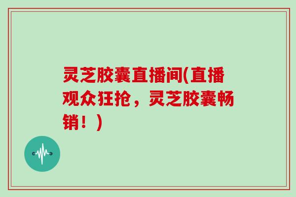 灵芝胶囊直播间(直播观众狂抢,灵芝胶囊畅销!) 灵芝胶囊直播间(直播观众狂抢,灵芝胶囊畅销!)